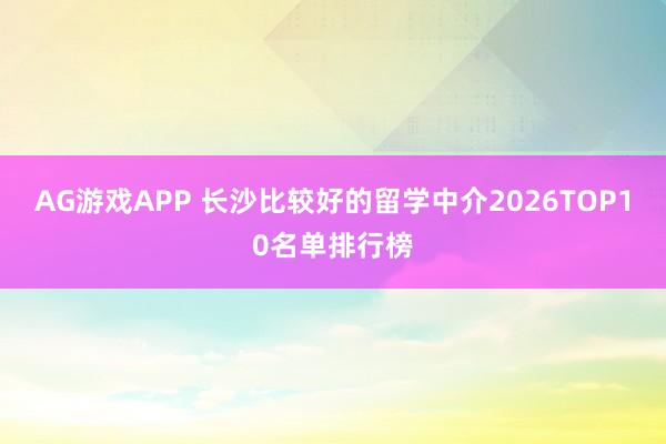 AG游戏APP 长沙比较好的留学中介2026TOP10名单排行榜