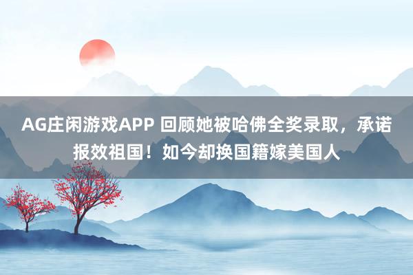AG庄闲游戏APP 回顾她被哈佛全奖录取，承诺报效祖国！如今却换国籍嫁美国人