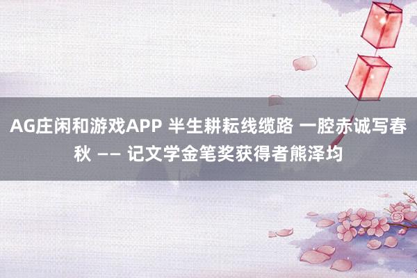 AG庄闲和游戏APP 半生耕耘线缆路 一腔赤诚写春秋 —— 记文学金笔奖获得者熊泽均