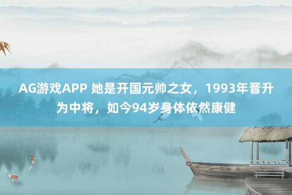 AG游戏APP 她是开国元帅之女，1993年晋升为中将，如今94岁身体依然康健