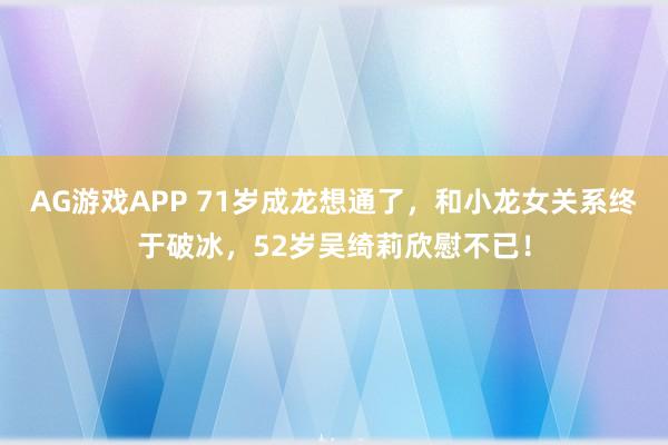 AG游戏APP 71岁成龙想通了,和小龙女关系终于破冰,52岁吴绮莉欣慰不已!