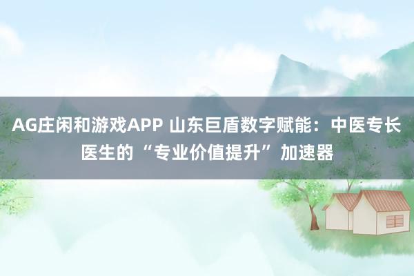 AG庄闲和游戏APP 山东巨盾数字赋能:中医专长医生的 “专业价值提升” 加速器