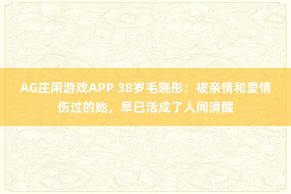 AG庄闲游戏APP 38岁毛晓彤:被亲情和爱情伤过的她,早已活成了人间清醒