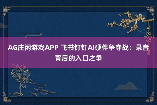 AG庄闲游戏APP 飞书钉钉AI硬件争夺战：录音背后的入口之争