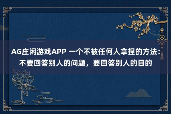 AG庄闲游戏APP 一个不被任何人拿捏的方法：不要回答别人的问题，要回答别人的目的