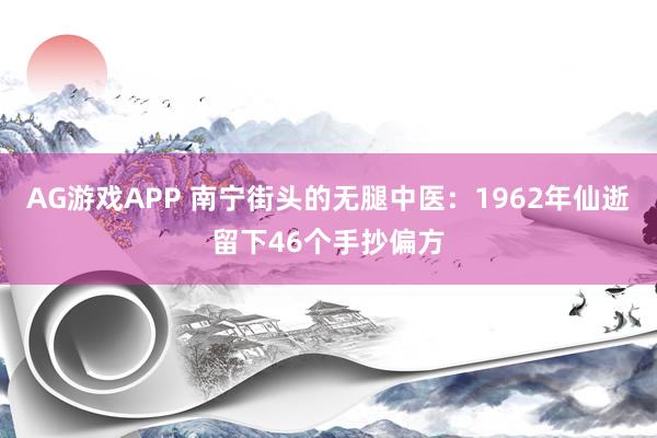 AG游戏APP 南宁街头的无腿中医:1962年仙逝留下46个手抄偏方