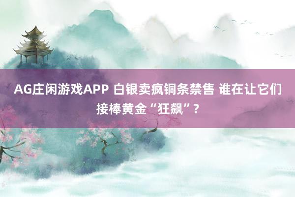 AG庄闲游戏APP 白银卖疯铜条禁售 谁在让它们接棒黄金“狂飙”?