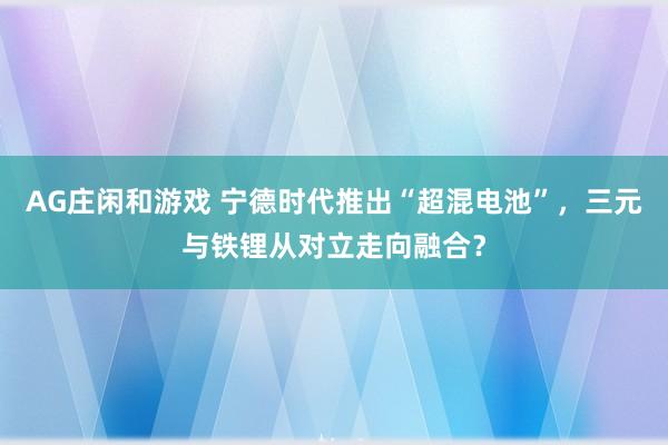 AG庄闲和游戏 宁德时代推出“超混电池”,三元与铁锂从对立走向融合?