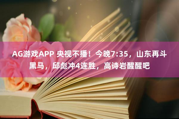 AG游戏APP 央视不播!今晚7:35,山东再斗黑马,邱彪冲4连胜,高诗岩醒醒吧