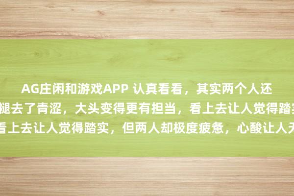 AG庄闲和游戏APP 认真看看，其实两个人还是有变化的，莎莎慢慢褪去了青涩，大头变得更有担当，看上去让人觉得踏实，但两人却极度疲惫，心酸让人无言以对