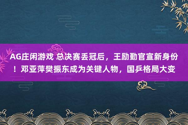 AG庄闲游戏 总决赛丢冠后,王励勤官宣新身份!邓亚萍樊振东成为关键人物,国乒格局大变