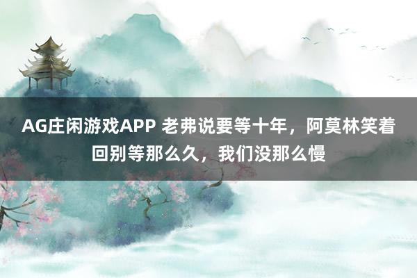 AG庄闲游戏APP 老弗说要等十年，阿莫林笑着回别等那么久，我们没那么慢