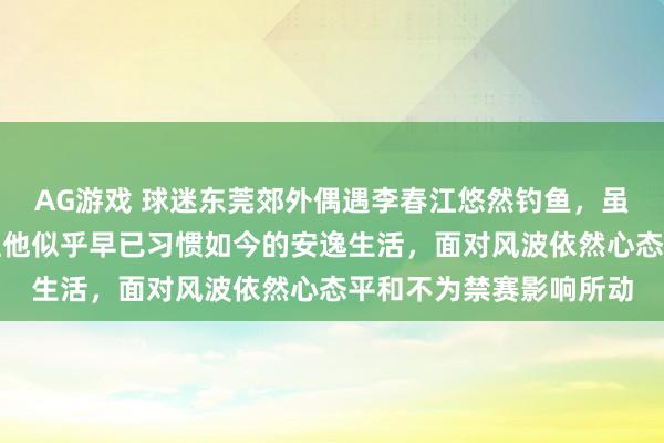 AG游戏 球迷东莞郊外偶遇李春江悠然钓鱼，虽被禁赛五年不能执教但他似乎早已习惯如今的安逸生活，面对风波依然心态平和不为禁赛影响所动