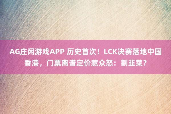 AG庄闲游戏APP 历史首次！LCK决赛落地中国香港，门票离谱定价惹众怒：割韭菜？