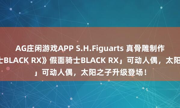 AG庄闲游戏APP S.H.Figuarts 真骨雕制作法「《假面骑士BLACK RX》假面骑士BLACK RX」可动人偶,太阳之子升级登场!