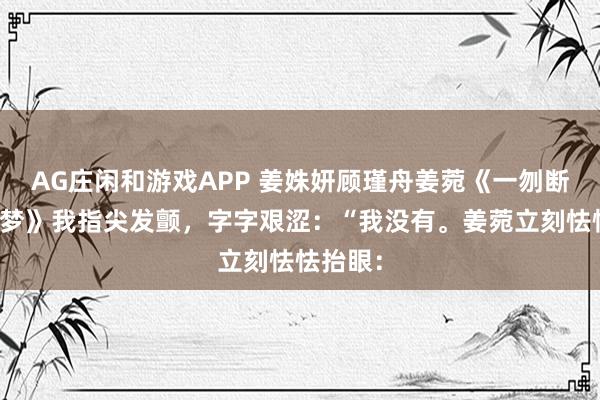 AG庄闲和游戏APP 姜姝妍顾瑾舟姜菀《一刎断尽春闺梦》我指尖发颤，字字艰涩：“我没有。姜菀立刻怯怯抬眼：