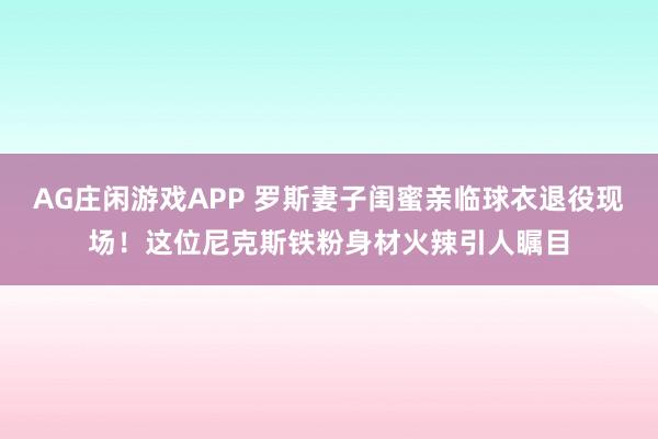 AG庄闲游戏APP 罗斯妻子闺蜜亲临球衣退役现场!这位尼克斯铁粉身材火辣引人瞩目