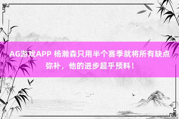 AG游戏APP 杨瀚森只用半个赛季就将所有缺点弥补，他的进步超乎预料！