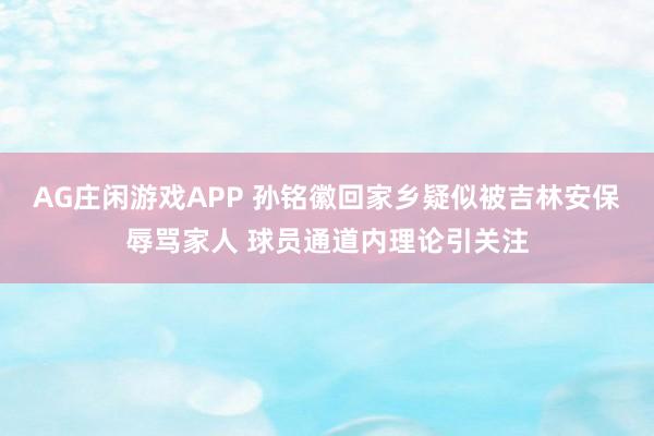 AG庄闲游戏APP 孙铭徽回家乡疑似被吉林安保辱骂家人 球员通道内理论引关注