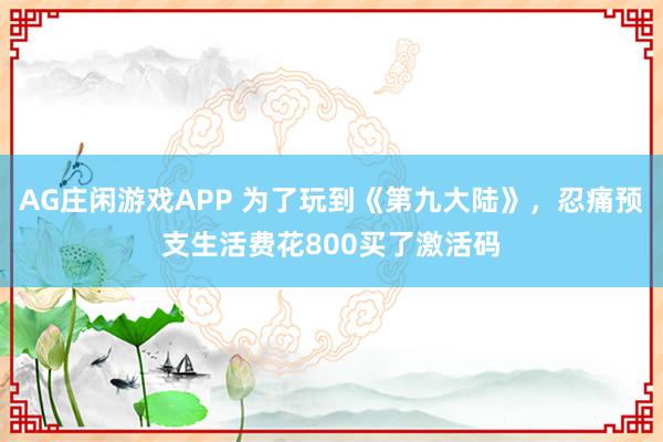 AG庄闲游戏APP 为了玩到《第九大陆》，忍痛预支生活费花800买了激活码