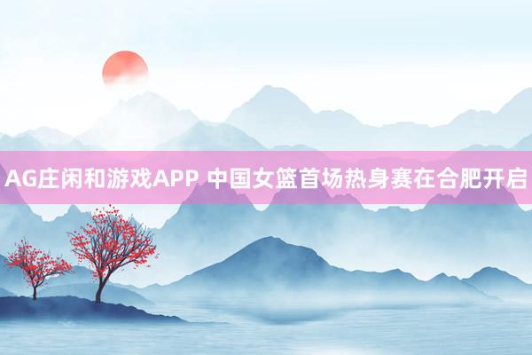 AG庄闲和游戏APP 中国女篮首场热身赛在合肥开启