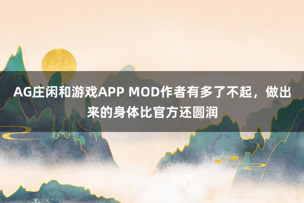 AG庄闲和游戏APP MOD作者有多了不起，做出来的身体比官方还圆润