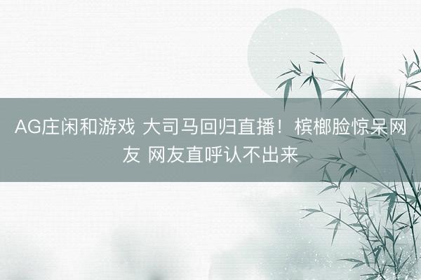 AG庄闲和游戏 大司马回归直播！槟榔脸惊呆网友 网友直呼认不出来