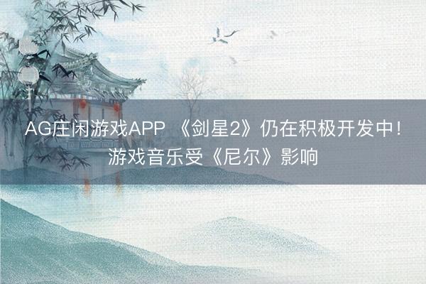 AG庄闲游戏APP 《剑星2》仍在积极开发中！游戏音乐受《尼尔》影响