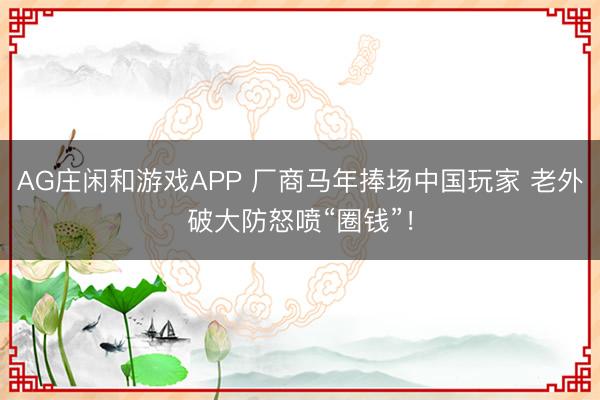 AG庄闲和游戏APP 厂商马年捧场中国玩家 老外破大防怒喷“圈钱”！