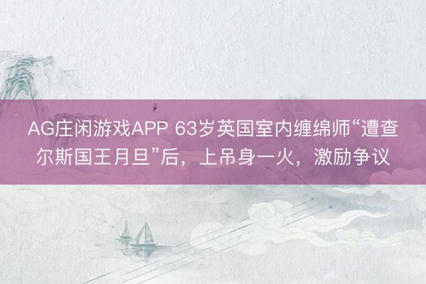 AG庄闲游戏APP 63岁英国室内缠绵师“遭查尔斯国王月旦”后，上吊身一火，激励争议