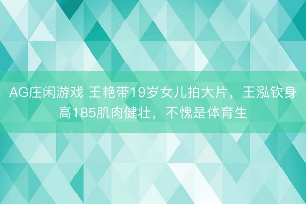 AG庄闲游戏 王艳带19岁女儿拍大片,王泓钦身高185肌肉健壮,不愧是体育生