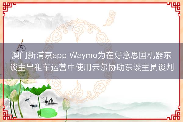 澳门新浦京app Waymo为在好意思国机器东谈主出租车运营中使用云尔协助东谈主员谈判
