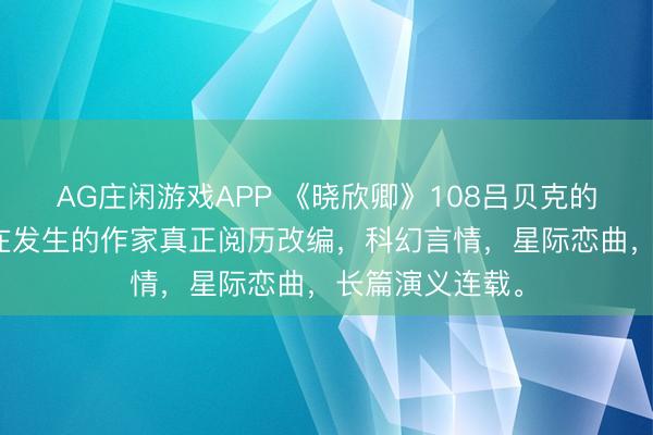 AG庄闲游戏APP 《晓欣卿》108吕贝克的沐日，基于正在发生的作家真正阅历改编，科幻言情，星际恋曲，长篇演义连载。