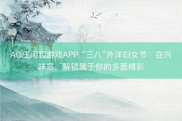 AG庄闲和游戏APP “三八”外洋妇女节：在兴味岛，解锁属于你的多面精彩