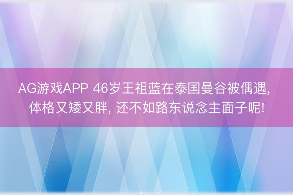 AG游戏APP 46岁王祖蓝在泰国曼谷被偶遇， 体格又矮又胖，<a href=
