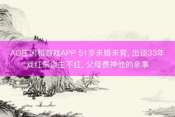 AG庄闲和游戏APP 51岁未婚未育， 出谈33年戏红东谈主不红， 父母费神他的亲事